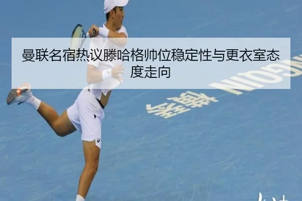 曼联名宿热议滕哈格帅位稳定性与更衣室态度走向