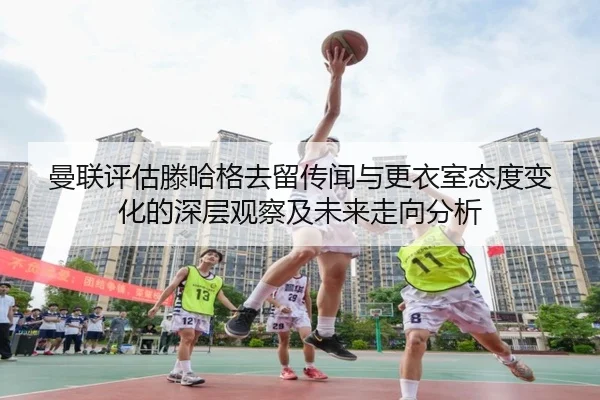 曼联评估滕哈格去留传闻与更衣室态度变化的深层观察及未来走向分析