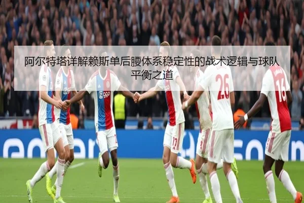 阿尔特塔详解赖斯单后腰体系稳定性的战术逻辑与球队平衡之道