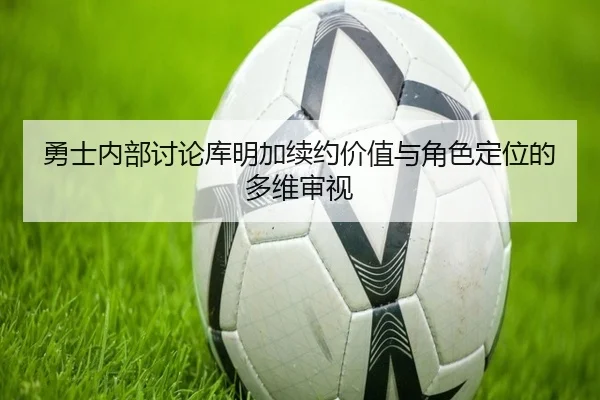 勇士内部讨论库明加续约价值与角色定位的多维审视