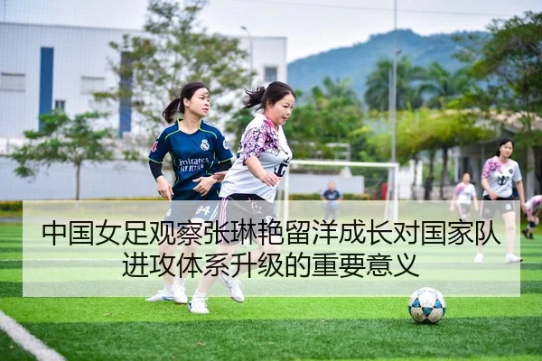 中国女足观察张琳艳留洋成长对国家队进攻体系升级的重要意义