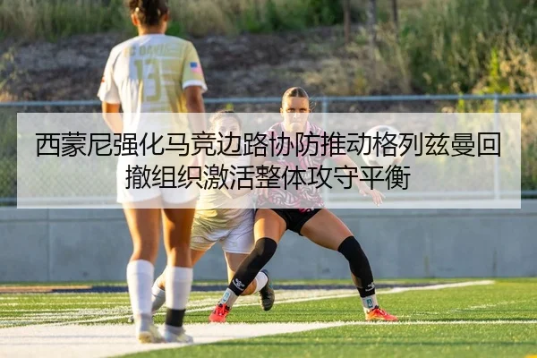 西蒙尼强化马竞边路协防推动格列兹曼回撤组织激活整体攻守平衡