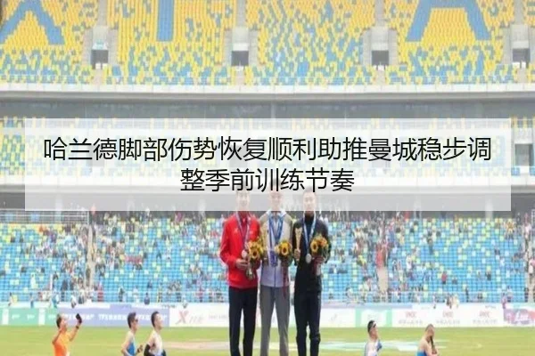 哈兰德脚部伤势恢复顺利助推曼城稳步调整季前训练节奏